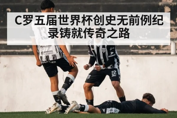 C罗五届世界杯创史无前例纪录铸就传奇之路